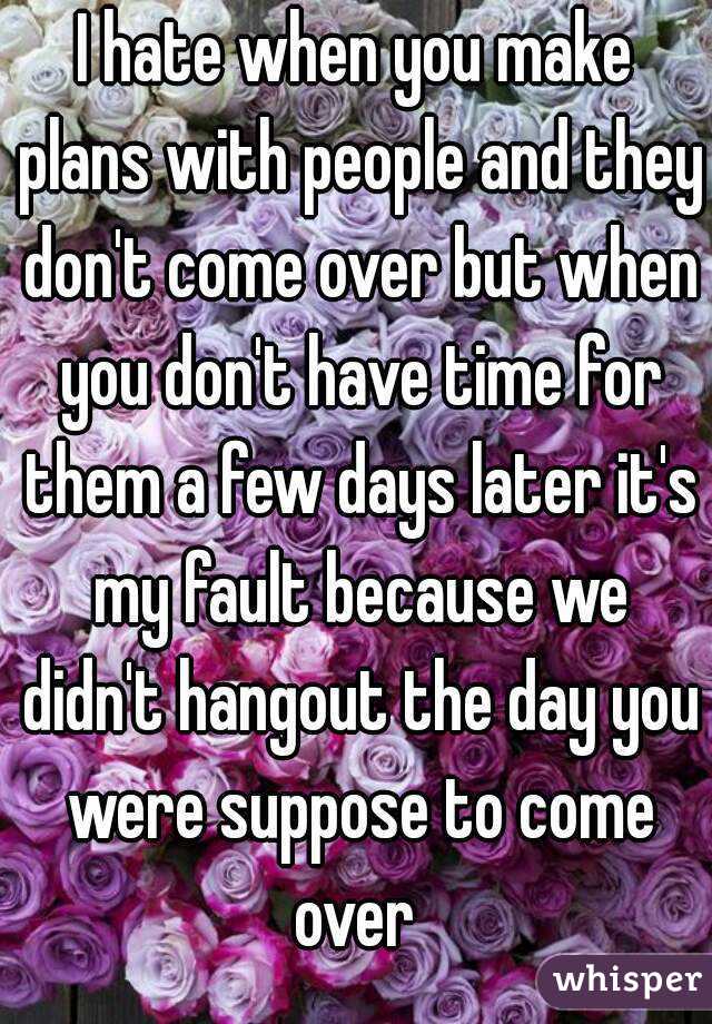 I hate when you make plans with people and they don't come over but when you don't have time for them a few days later it's my fault because we didn't hangout the day you were suppose to come over 