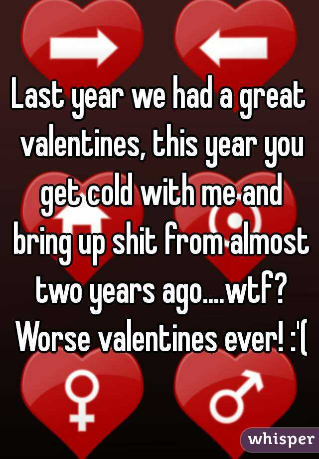 Last year we had a great valentines, this year you get cold with me and bring up shit from almost two years ago....wtf? Worse valentines ever! :'(