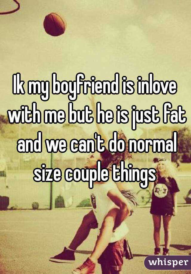 Ik my boyfriend is inlove with me but he is just fat and we can't do normal size couple things 