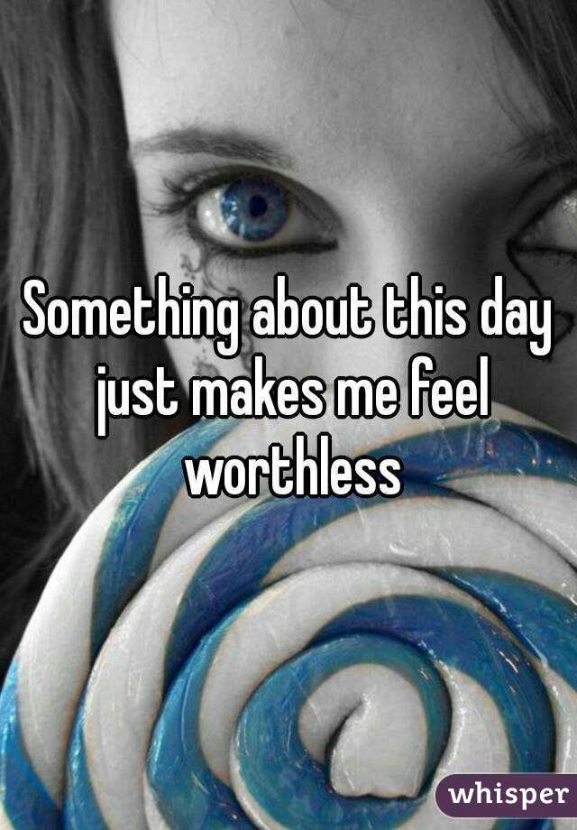 Something about this day just makes me feel worthless