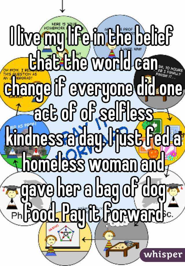 I live my life in the belief that the world can change if everyone did one act of of selfless kindness a day. I just fed a homeless woman and gave her a bag of dog food. Pay it forward