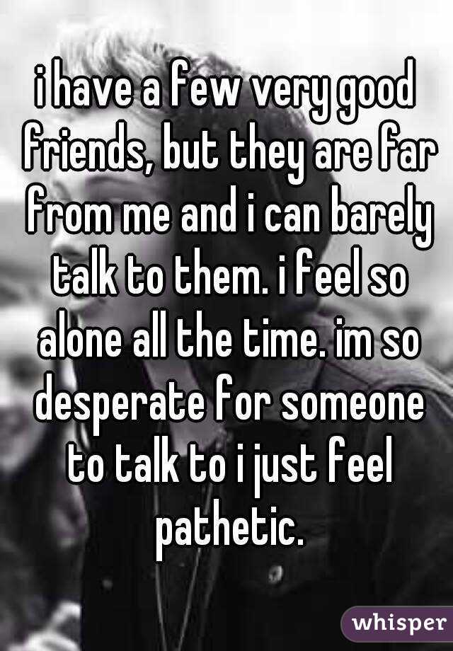 i have a few very good friends, but they are far from me and i can barely talk to them. i feel so alone all the time. im so desperate for someone to talk to i just feel pathetic.