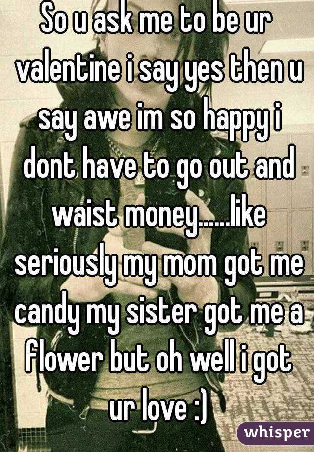 So u ask me to be ur valentine i say yes then u say awe im so happy i dont have to go out and waist money......like seriously my mom got me candy my sister got me a flower but oh well i got ur love :)