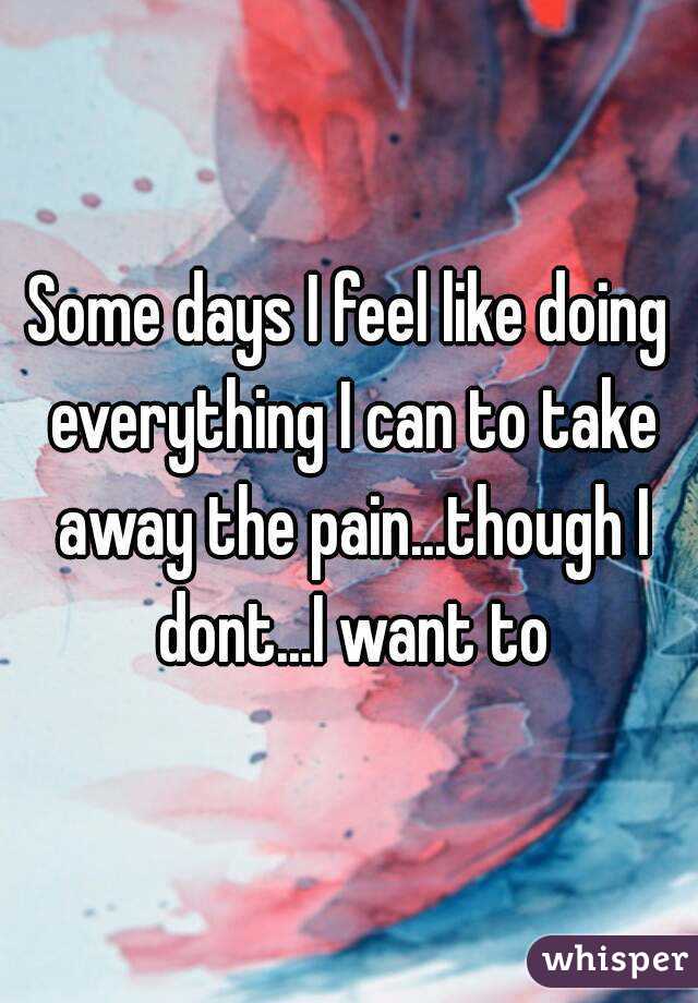 Some days I feel like doing everything I can to take away the pain...though I dont...I want to