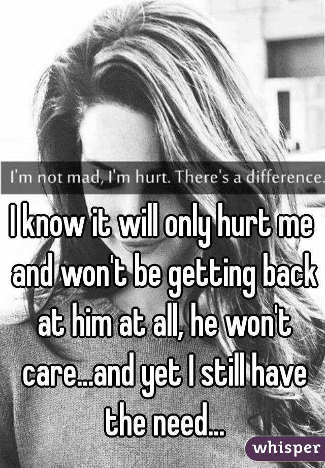 I know it will only hurt me and won't be getting back at him at all, he won't care...and yet I still have the need...
