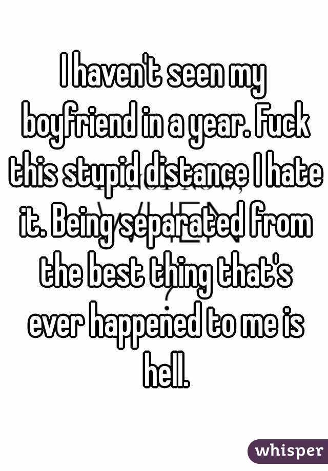 I haven't seen my boyfriend in a year. Fuck this stupid distance I hate it. Being separated from the best thing that's ever happened to me is hell.