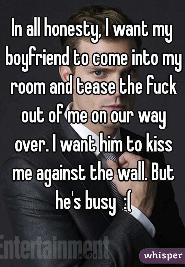 In all honesty, I want my boyfriend to come into my room and tease the fuck out of me on our way over. I want him to kiss me against the wall. But he's busy  :(