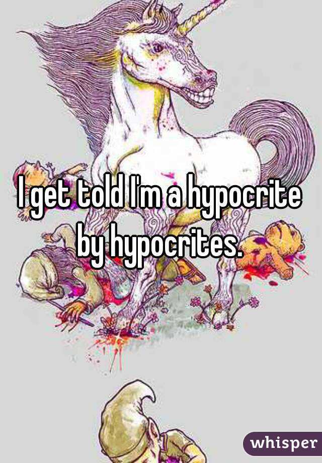 I get told I'm a hypocrite by hypocrites. 