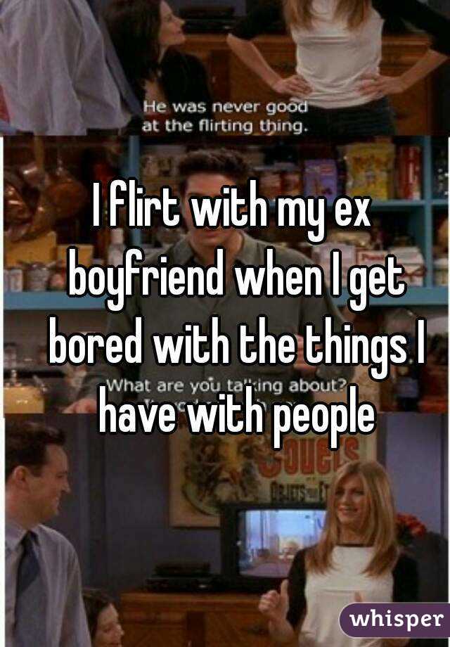 I flirt with my ex boyfriend when I get bored with the things I have with people