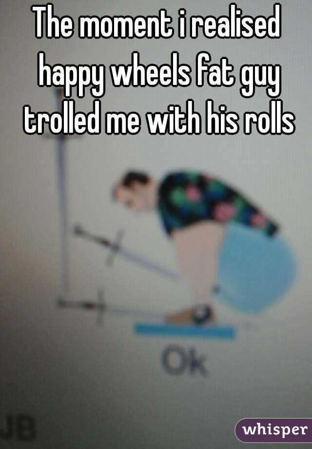 The moment i realised happy wheels fat guy trolled me with his rolls