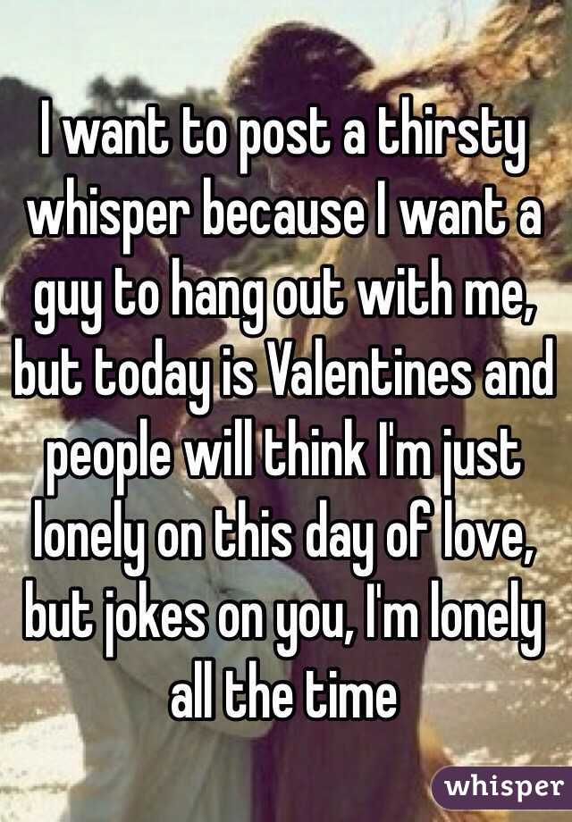 I want to post a thirsty whisper because I want a guy to hang out with me, but today is Valentines and people will think I'm just lonely on this day of love, but jokes on you, I'm lonely all the time 