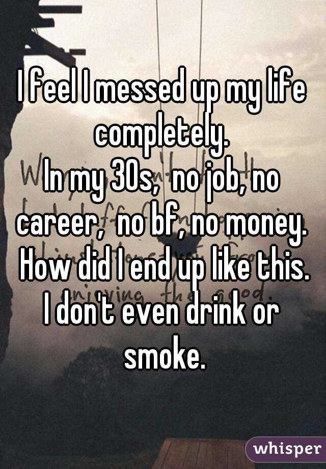 I feel I messed up my life completely. 
In my 30s,  no job, no career,  no bf, no money.  How did I end up like this.
I don't even drink or smoke.
