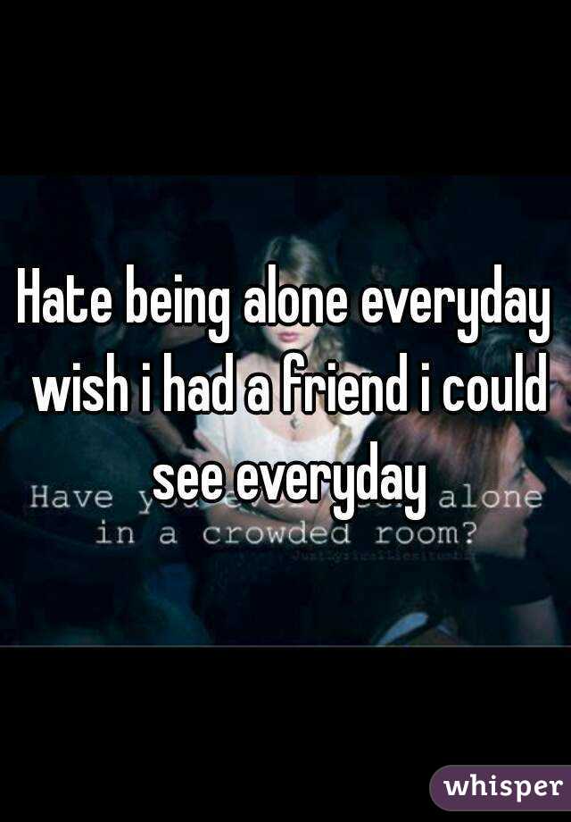 Hate being alone everyday wish i had a friend i could see everyday