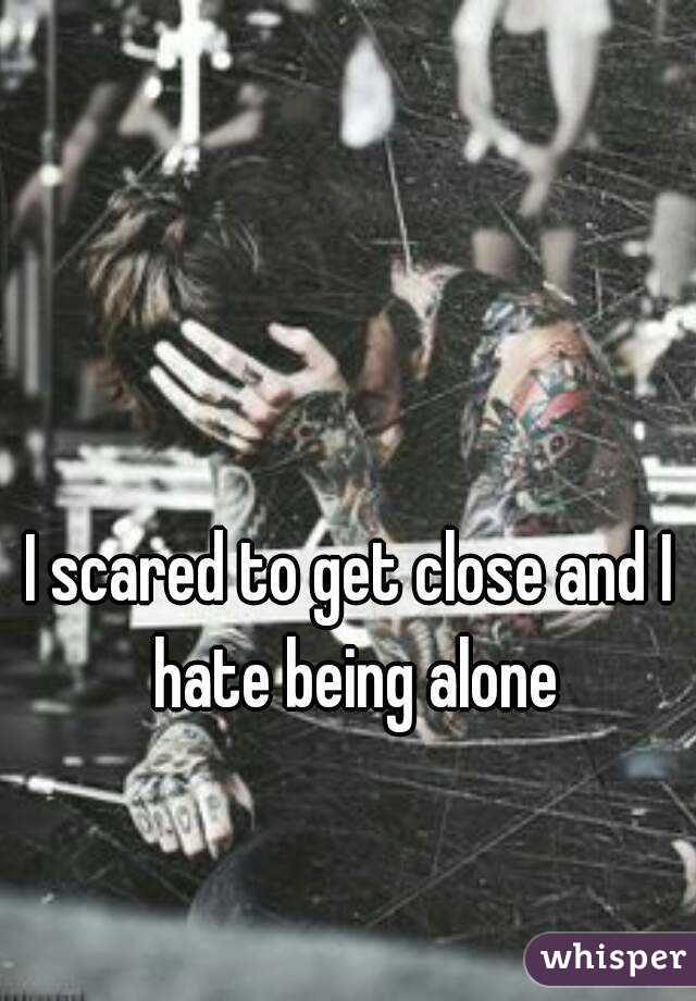 I scared to get close and I hate being alone