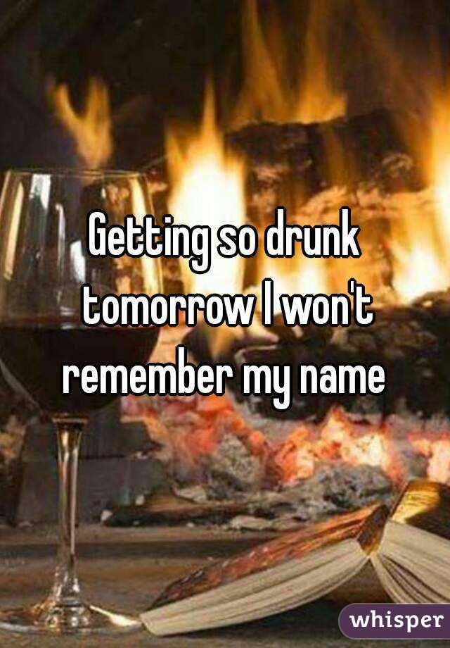 Getting so drunk tomorrow I won't remember my name 