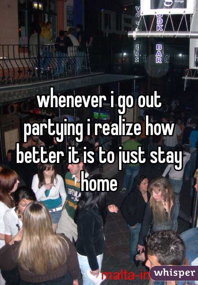 whenever i go out partying i realize how better it is to just stay home