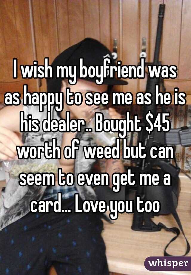 I wish my boyfriend was as happy to see me as he is his dealer.. Bought $45 worth of weed but can seem to even get me a card... Love you too