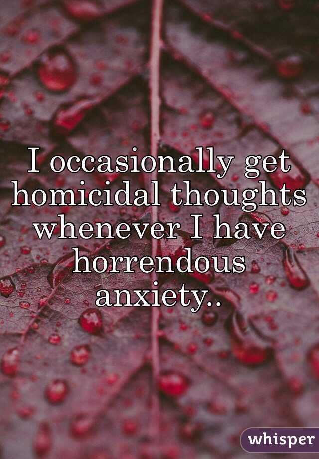I occasionally get homicidal thoughts whenever I have horrendous anxiety..
