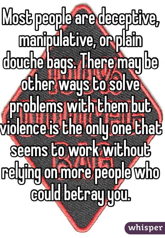Most people are deceptive, manipulative, or plain douche bags. There may be other ways to solve problems with them but violence is the only one that seems to work without relying on more people who could betray you.