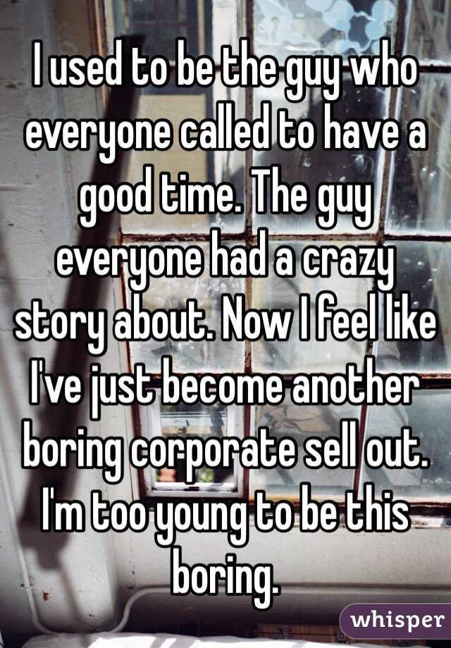 I used to be the guy who everyone called to have a good time. The guy everyone had a crazy story about. Now I feel like I've just become another boring corporate sell out. I'm too young to be this boring. 