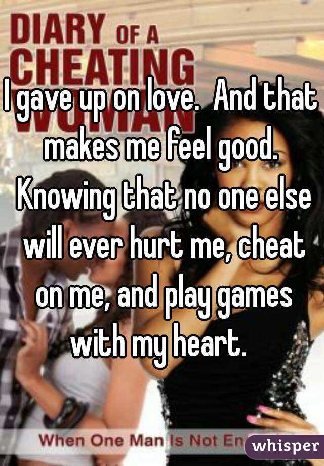 I gave up on love.  And that makes me feel good.  Knowing that no one else will ever hurt me, cheat on me, and play games with my heart.  