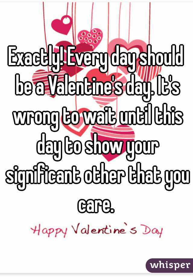 Exactly! Every day should be a Valentine's day. It's wrong to wait until this day to show your significant other that you care. 