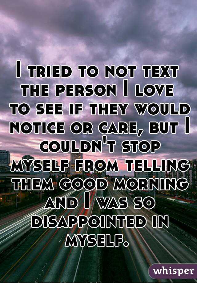 I tried to not text the person I love  to see if they would notice or care, but I couldn't stop myself from telling them good morning and I was so disappointed in myself. 