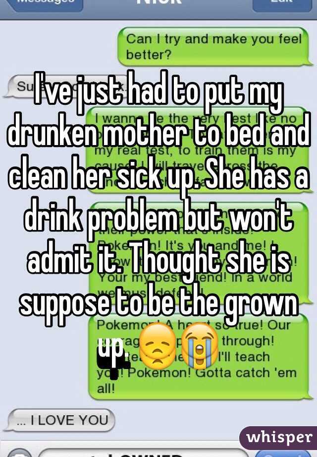 I've just had to put my drunken mother to bed and clean her sick up. She has a drink problem but won't admit it. Thought she is suppose to be the grown up. 😞😭
