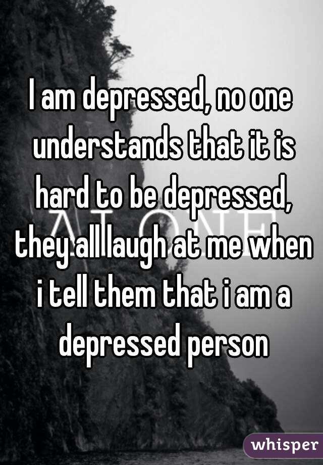 I am depressed, no one understands that it is hard to be depressed, they all laugh at me when i tell them that i am a depressed person