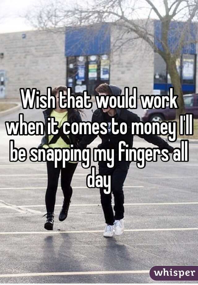 Wish that would work when it comes to money I'll be snapping my fingers all day 