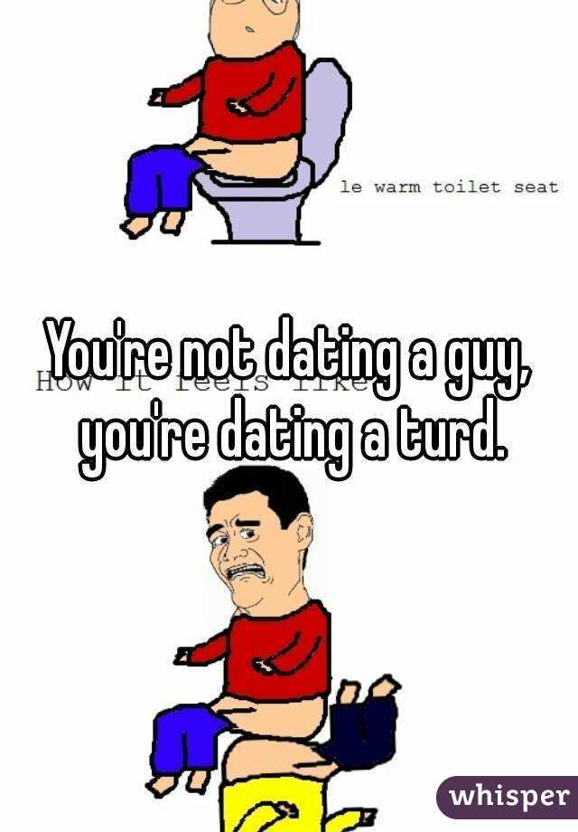 You're not dating a guy, you're dating a turd.