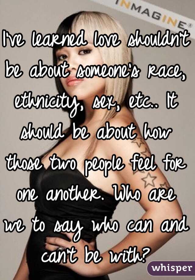 I've learned love shouldn't be about someone's race, ethnicity, sex, etc.. It should be about how those two people feel for one another. Who are we to say who can and can't be with?