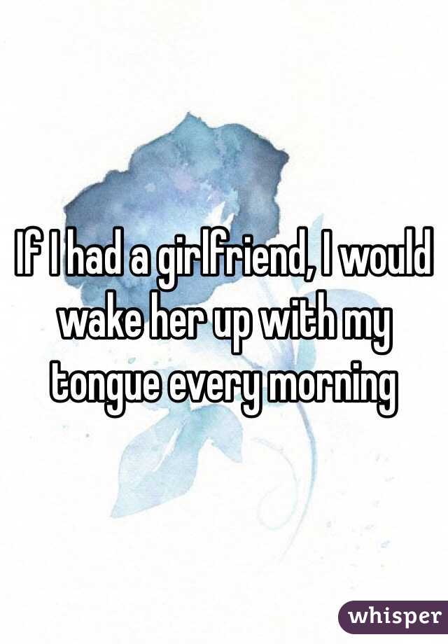 If I had a girlfriend, I would wake her up with my tongue every morning