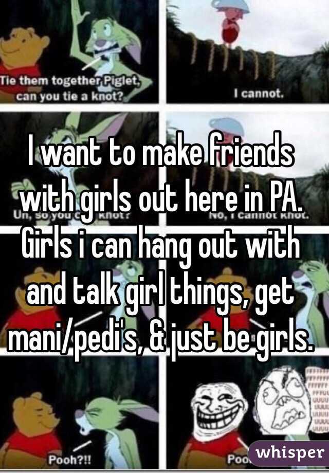 I want to make friends with girls out here in PA. Girls i can hang out with and talk girl things, get mani/pedi's, & just be girls. 