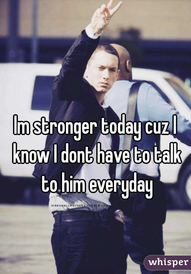 Im stronger today cuz I know I dont have to talk to him everyday