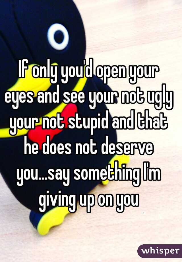 If only you'd open your eyes and see your not ugly your not stupid and that he does not deserve you...say something I'm giving up on you 