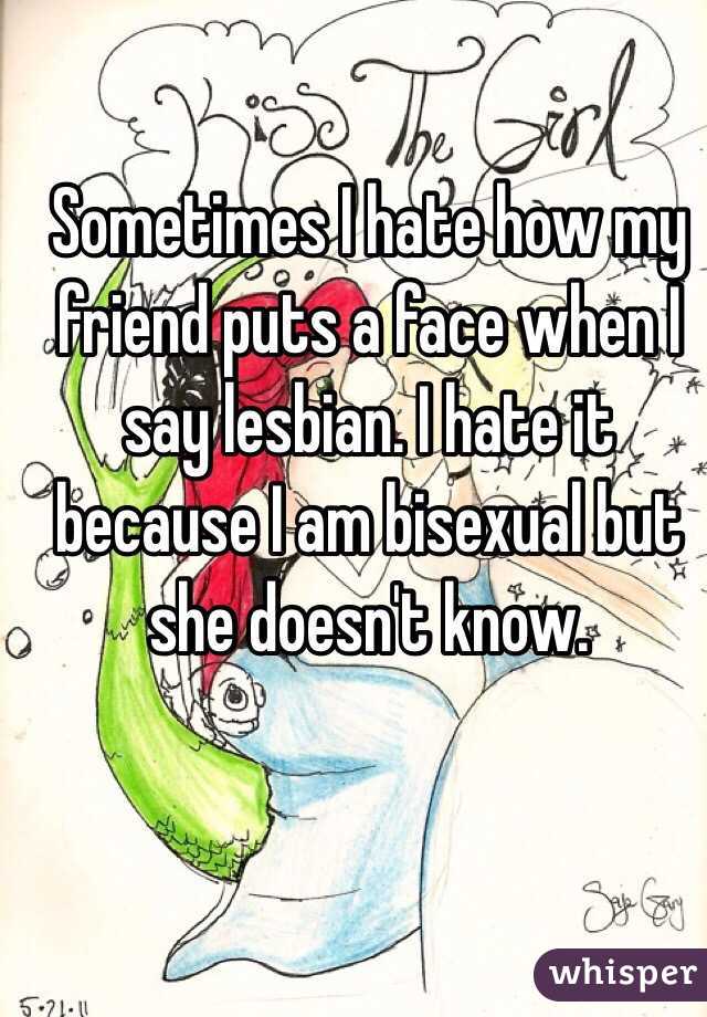 Sometimes I hate how my friend puts a face when I say lesbian. I hate it because I am bisexual but she doesn't know. 