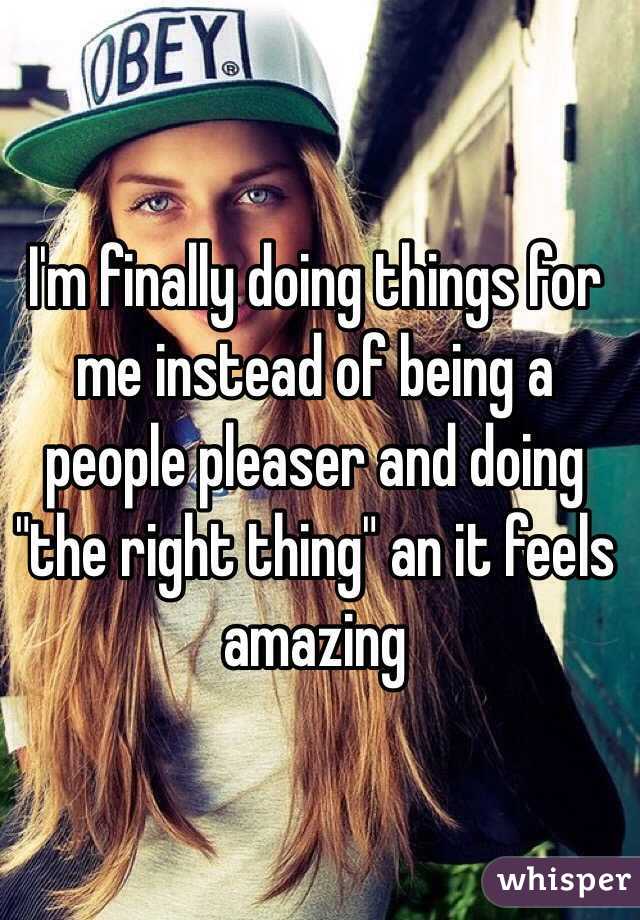 I'm finally doing things for me instead of being a people pleaser and doing "the right thing" an it feels amazing