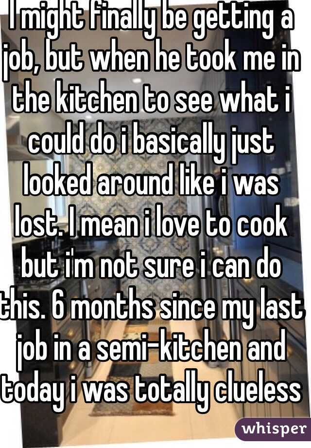 I might finally be getting a job, but when he took me in the kitchen to see what i could do i basically just looked around like i was lost. I mean i love to cook but i'm not sure i can do this. 6 months since my last job in a semi-kitchen and today i was totally clueless
