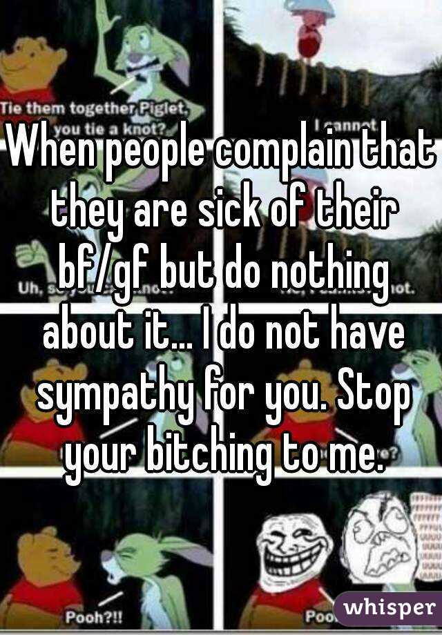 When people complain that they are sick of their bf/gf but do nothing about it... I do not have sympathy for you. Stop your bitching to me.