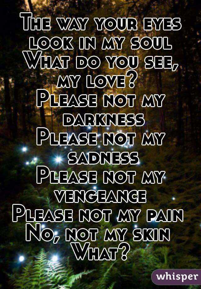 The way your eyes
look in my soul
What do you see,
my love? 
Please not my darkness
Please not my sadness
Please not my vengeance 
Please not my pain 
No, not my skin 
What?