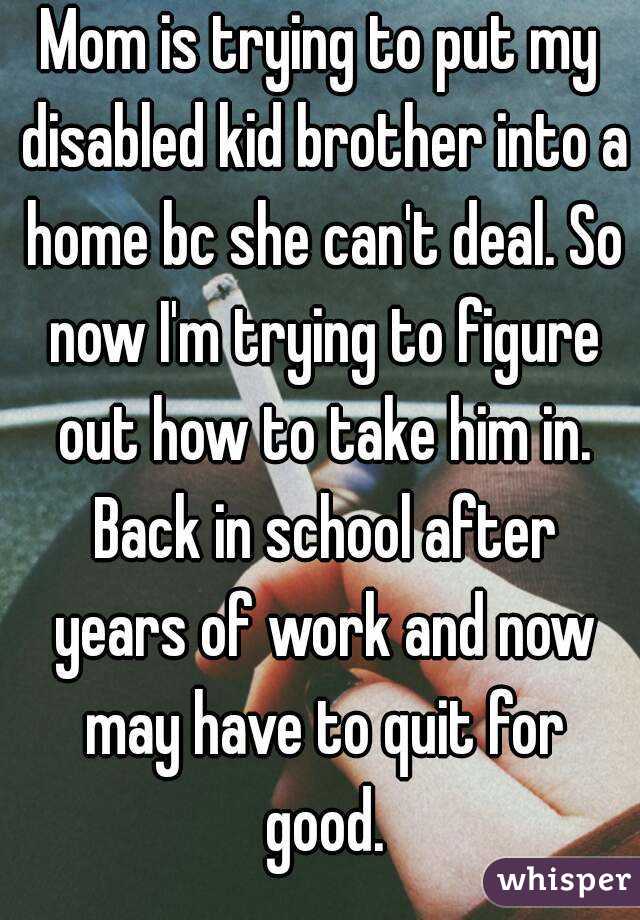 Mom is trying to put my disabled kid brother into a home bc she can't deal. So now I'm trying to figure out how to take him in. Back in school after years of work and now may have to quit for good.