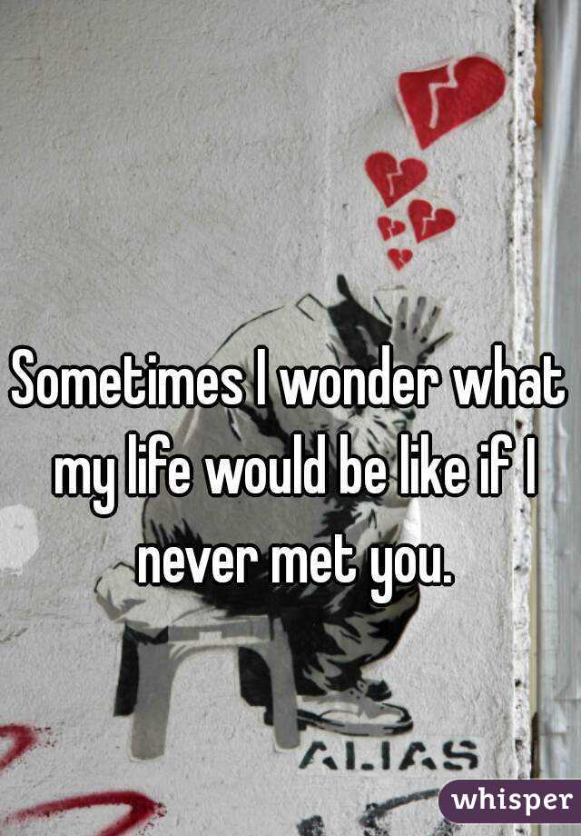 Sometimes I wonder what my life would be like if I never met you.
