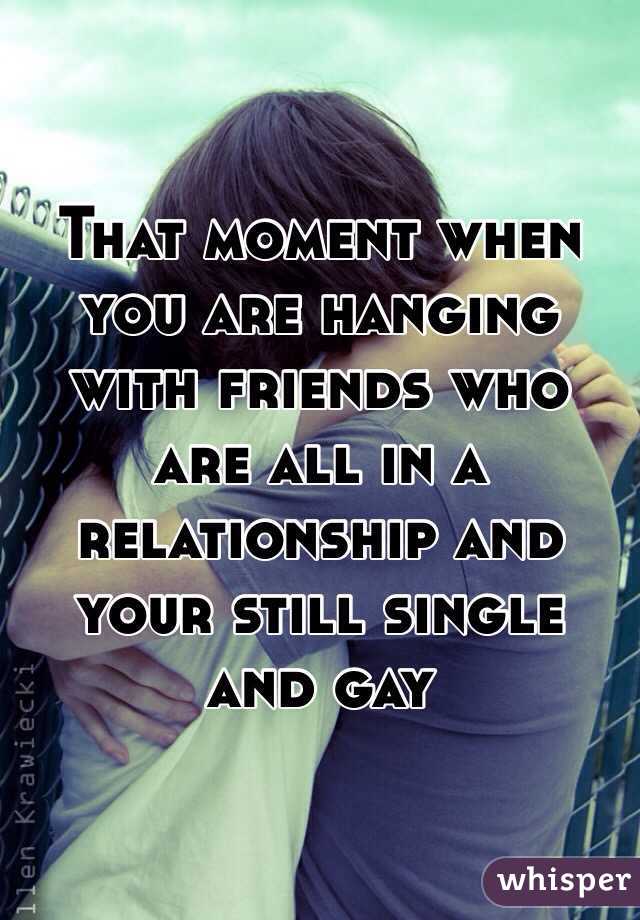 That moment when you are hanging with friends who are all in a relationship and your still single and gay