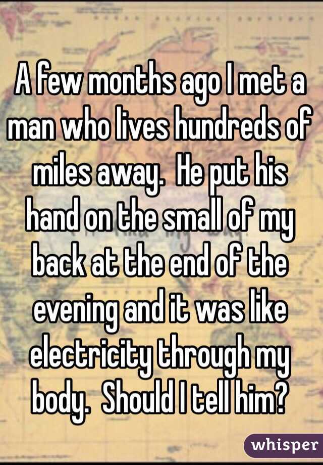 A few months ago I met a man who lives hundreds of miles away.  He put his hand on the small of my back at the end of the evening and it was like electricity through my body.  Should I tell him?