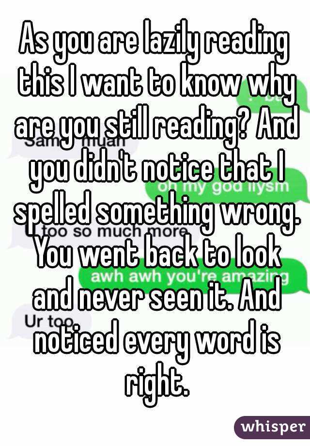 As you are lazily reading this I want to know why are you still reading? And you didn't notice that I spelled something wrong. You went back to look and never seen it. And noticed every word is right.