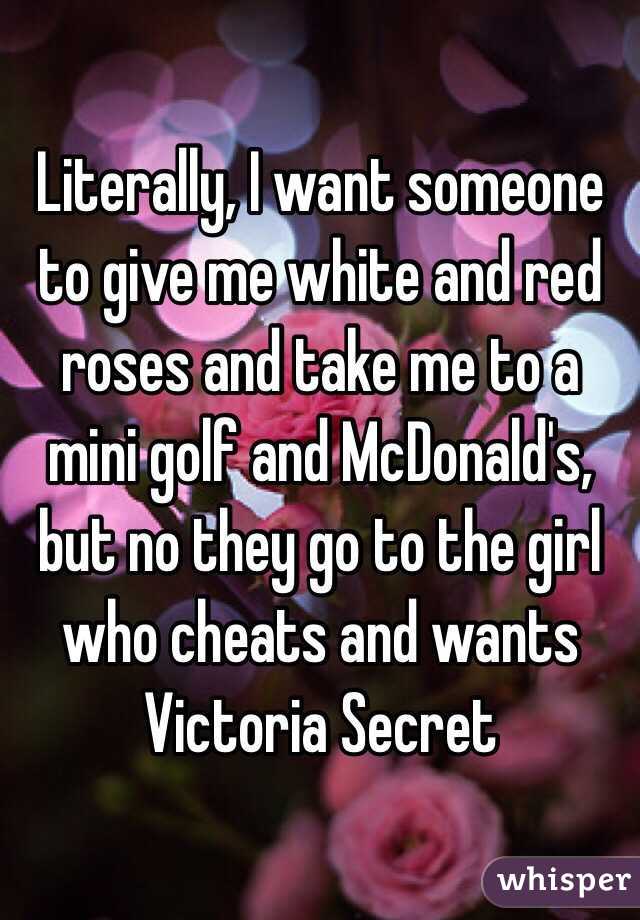 Literally, I want someone to give me white and red roses and take me to a mini golf and McDonald's, but no they go to the girl who cheats and wants Victoria Secret