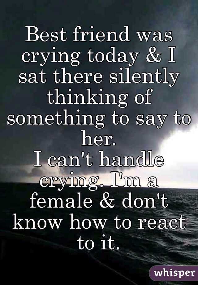 Best friend was crying today & I sat there silently thinking of something to say to her.
I can't handle crying. I'm a female & don't know how to react to it.  