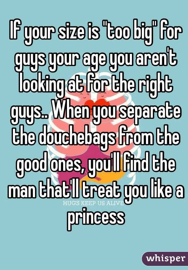 If your size is "too big" for guys your age you aren't looking at for the right guys.. When you separate the douchebags from the good ones, you'll find the man that'll treat you like a princess 