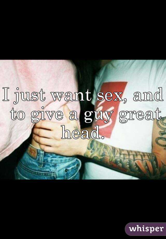 I just want sex, and to give a guy great head. 